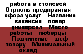 работа в столовой › Отрасль предприятия ­ сфера услуг › Название вакансии ­ повар универсал › Место работы ­ люберцы › Подчинение ­ шеф повару › Минимальный оклад ­ 35 000 - Московская обл., Москва г. Работа » Вакансии   